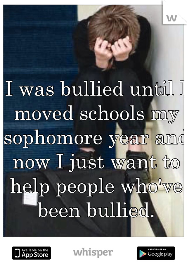 I was bullied until I moved schools my sophomore year and now I just want to help people who've been bullied.