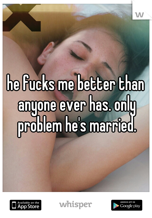 he fucks me better than anyone ever has. only problem he's married.