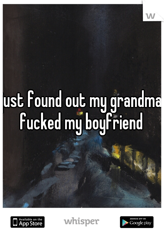 just found out my grandma fucked my boyfriend 