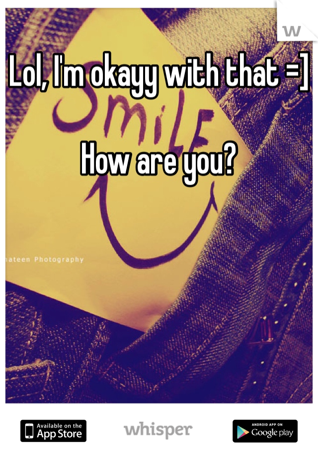 Lol, I'm okayy with that =] 

How are you?
