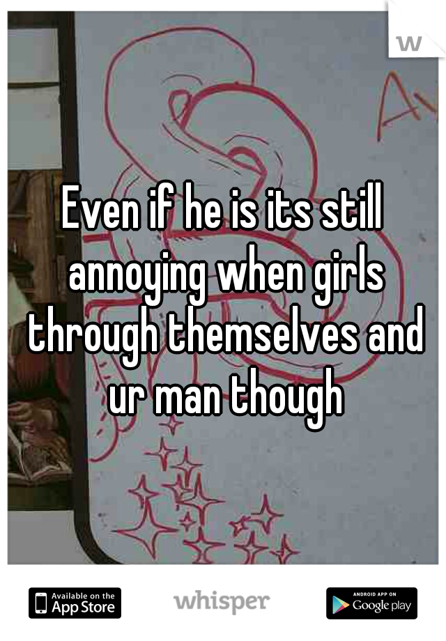 Even if he is its still annoying when girls through themselves and ur man though