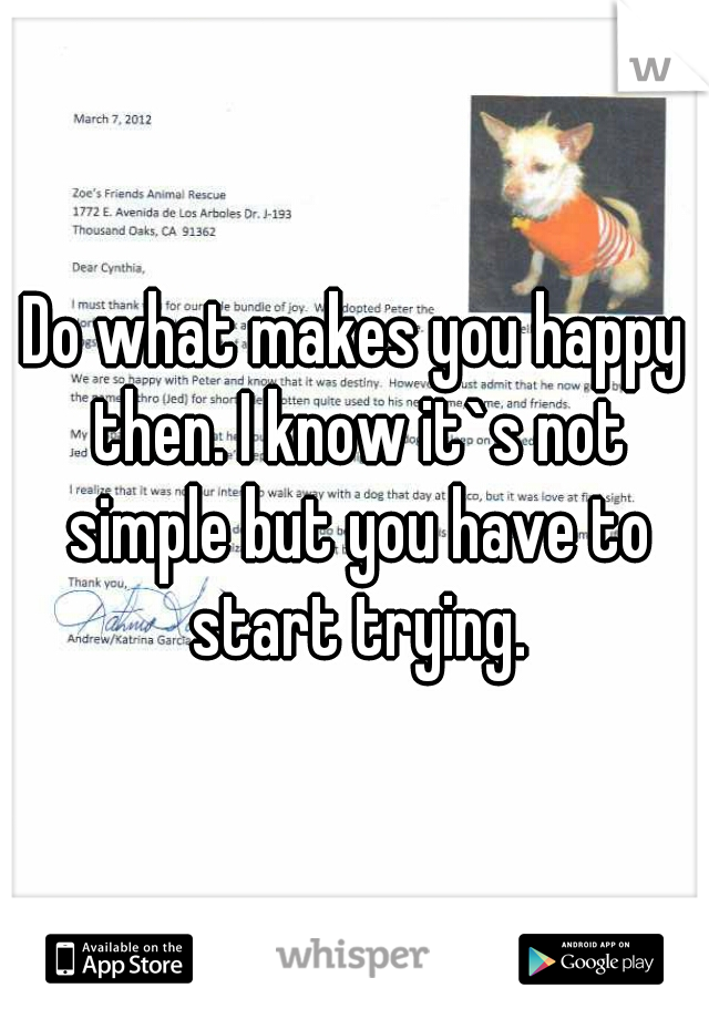 Do what makes you happy then. I know it`s not simple but you have to start trying.