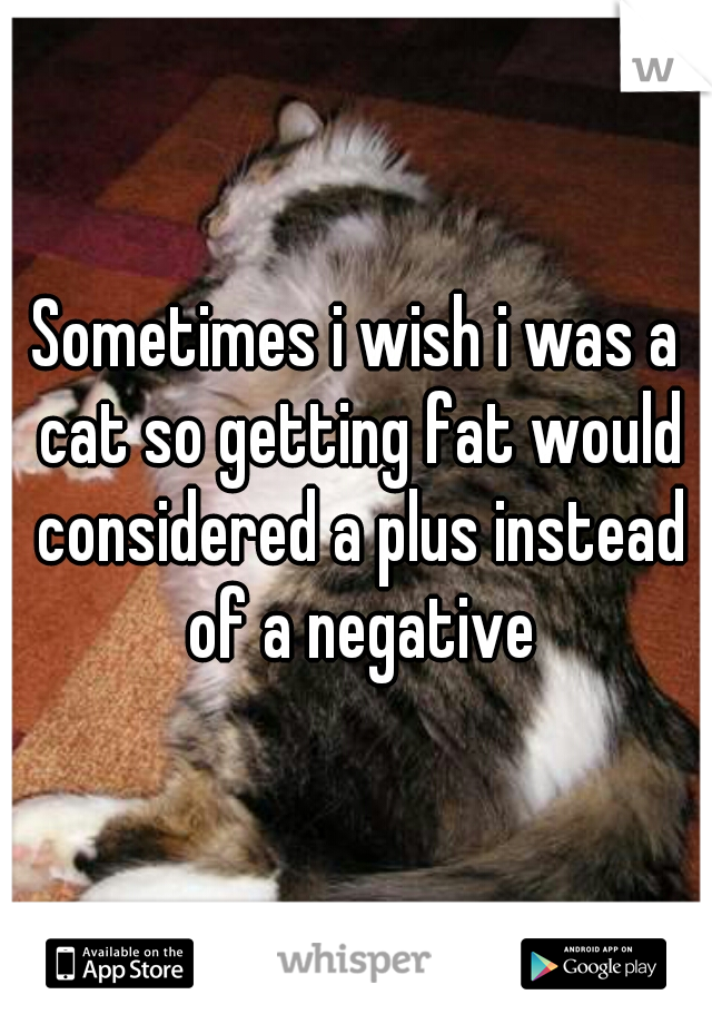 Sometimes i wish i was a cat so getting fat would considered a plus instead of a negative