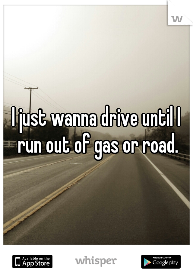 I just wanna drive until I run out of gas or road.