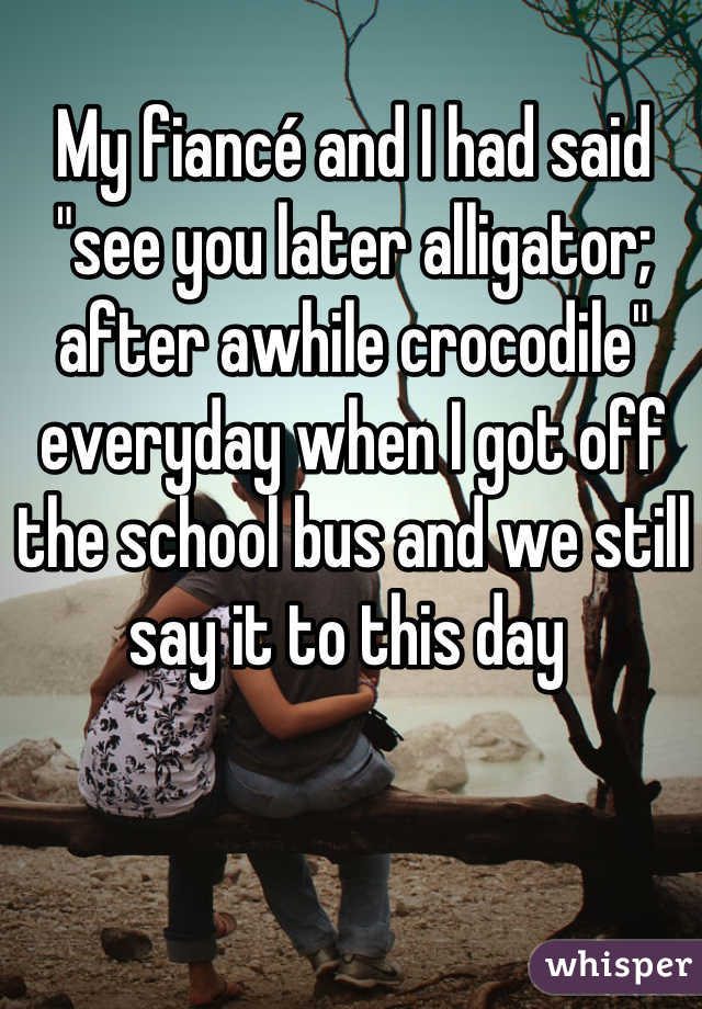My fiancé and I had said  "see you later alligator; after awhile crocodile" everyday when I got off the school bus and we still say it to this day 