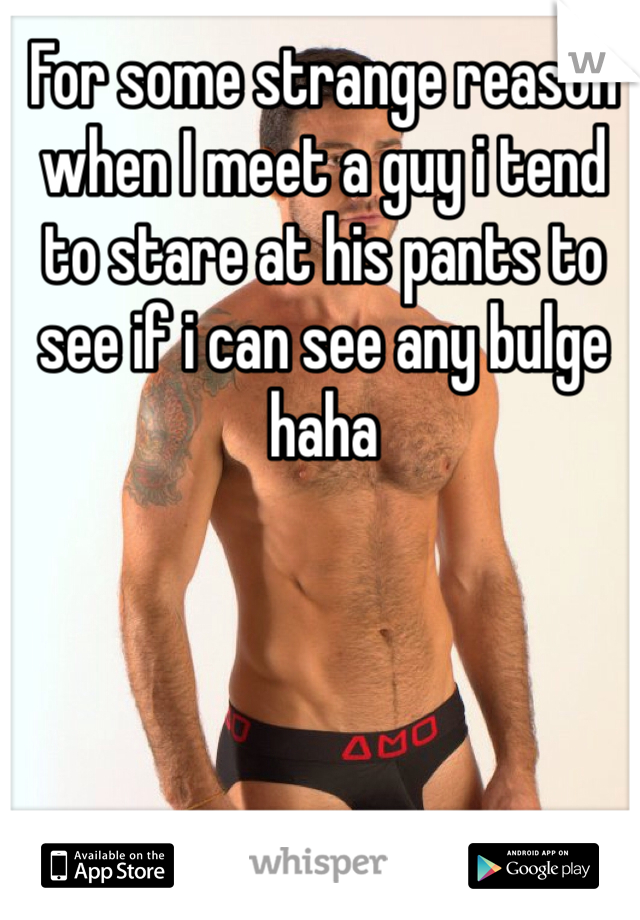 For some strange reason when I meet a guy i tend to stare at his pants to see if i can see any bulge haha 