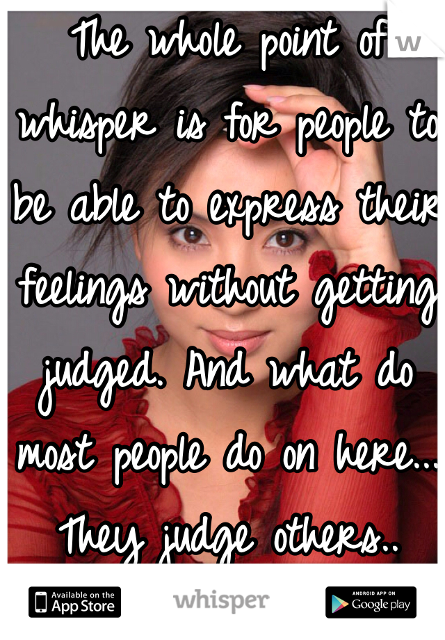 The whole point of whisper is for people to be able to express their feelings without getting judged. And what do most people do on here... They judge others..