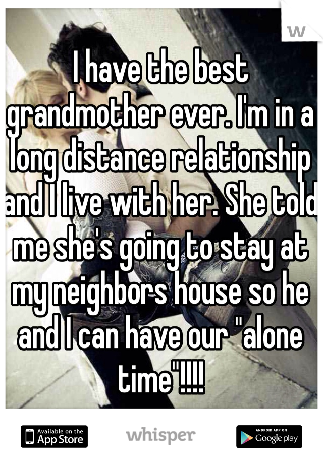 I have the best grandmother ever. I'm in a long distance relationship and I live with her. She told me she's going to stay at my neighbors house so he and I can have our "alone time"!!!!
