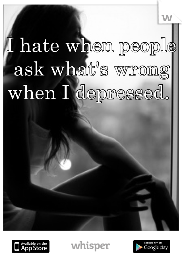 I hate when people ask what's wrong when I depressed. 