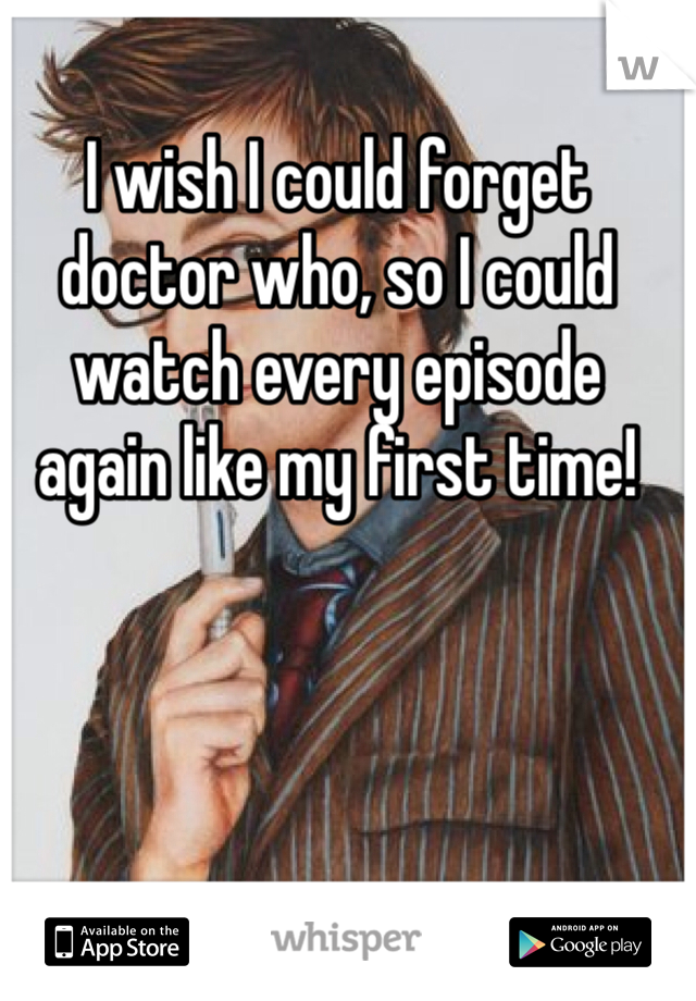 I wish I could forget doctor who, so I could watch every episode again like my first time!