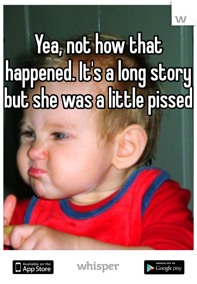 Yea, not how that happened. It's a long story but she was a little pissed