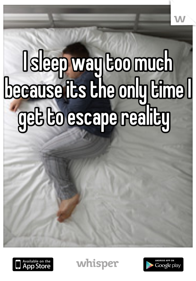 I sleep way too much because its the only time I get to escape reality  
