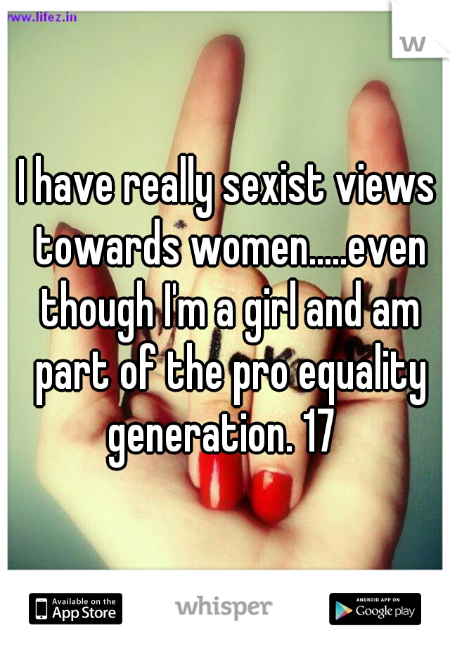 I have really sexist views towards women.....even though I'm a girl and am part of the pro equality generation. 17  