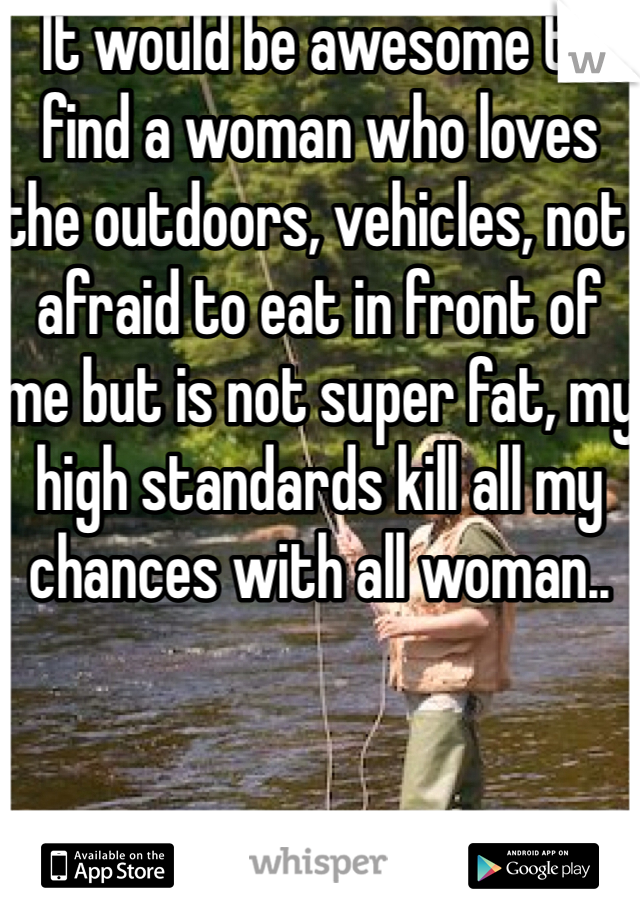 It would be awesome to find a woman who loves the outdoors, vehicles, not afraid to eat in front of me but is not super fat, my high standards kill all my chances with all woman..