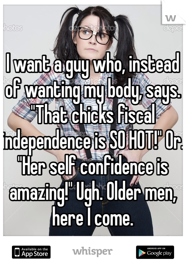 

I want a guy who, instead of wanting my body, says. "That chicks fiscal independence is SO HOT!" Or. "Her self confidence is amazing!" Ugh. Older men, here I come.