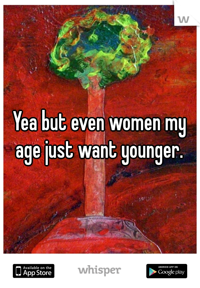 Yea but even women my age just want younger. 