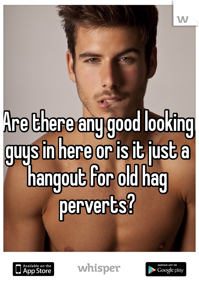 Are there any good looking guys in here or is it just a hangout for old hag perverts?