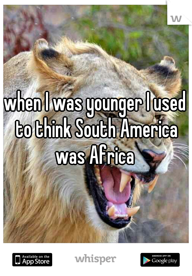 when I was younger I used to think South America was Africa 