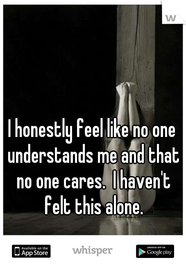 I honestly feel like no one understands me and that no one cares.  I haven't felt this alone.