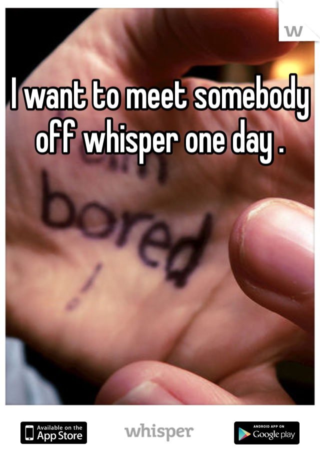 I want to meet somebody off whisper one day . 