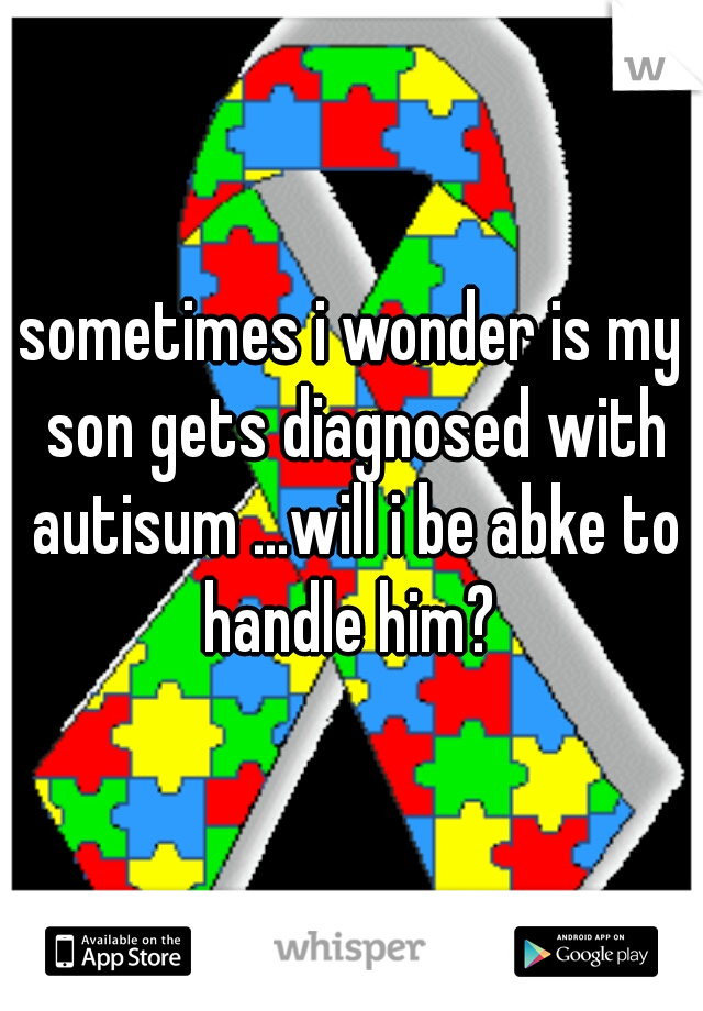 sometimes i wonder is my son gets diagnosed with autisum ...will i be abke to handle him? 
