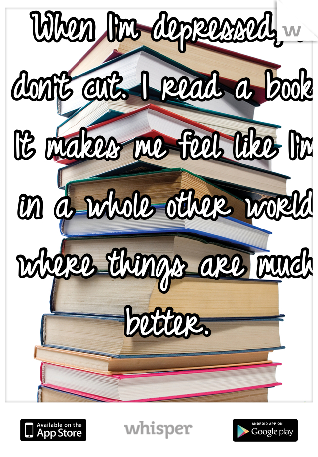 When I'm depressed, I don't cut. I read a book. It makes me feel like I'm in a whole other world where things are much better.  