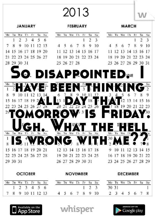 So disappointed.  I have been thinking all day that tomorrow is Friday. Ugh. What the hell is wrong with me??