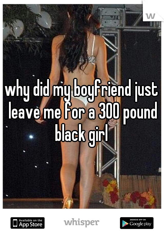 why did my boyfriend just leave me for a 300 pound black girl 