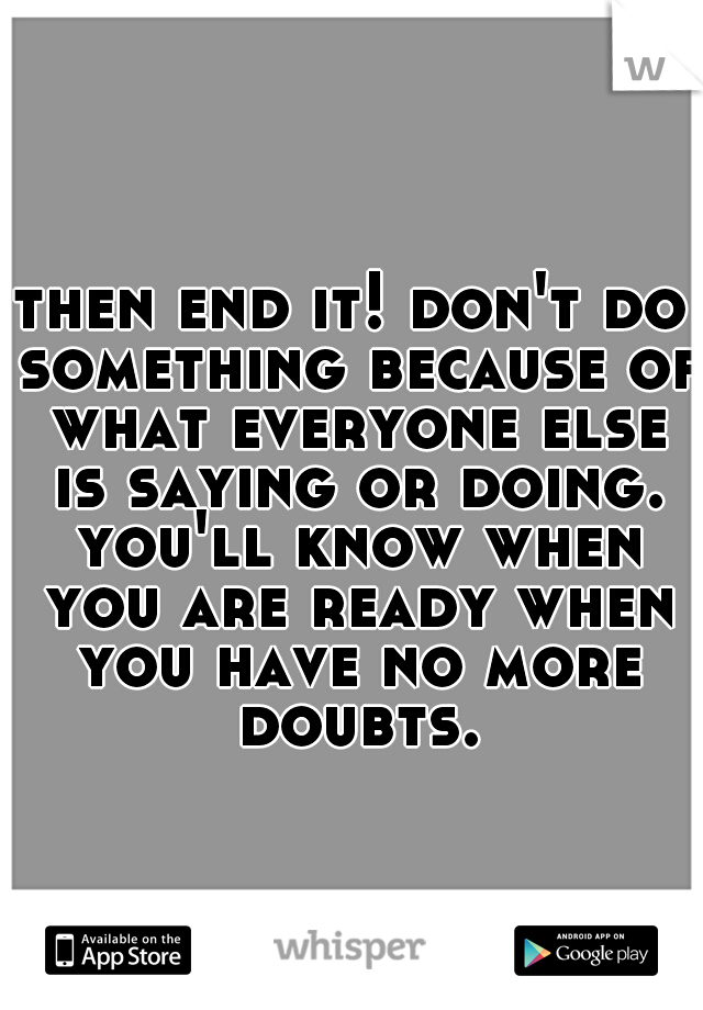 then end it! don't do something because of what everyone else is saying or doing. you'll know when you are ready when you have no more doubts.