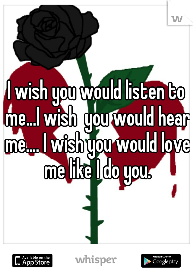 I wish you would listen to me...I wish  you would hear me.... I wish you would love me like I do you.