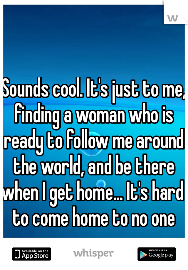 Sounds cool. It's just to me, finding a woman who is ready to follow me around the world, and be there when I get home... It's hard to come home to no one