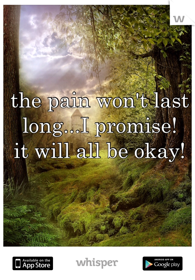 the pain won't last long...I promise! 
it will all be okay! 