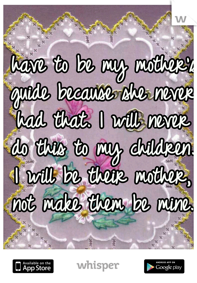 I have to be my mother's guide because she never had that. I will never do this to my children. I will be their mother, not make them be mine. 