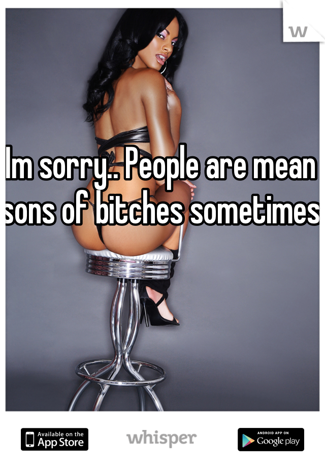 Im sorry.. People are mean sons of bitches sometimes