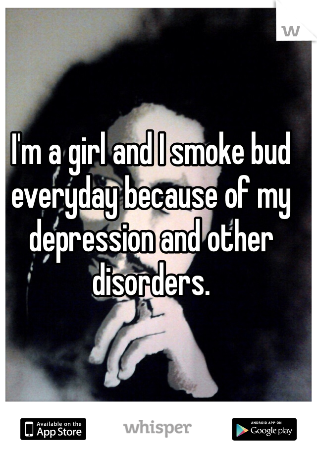 I'm a girl and I smoke bud everyday because of my depression and other disorders.