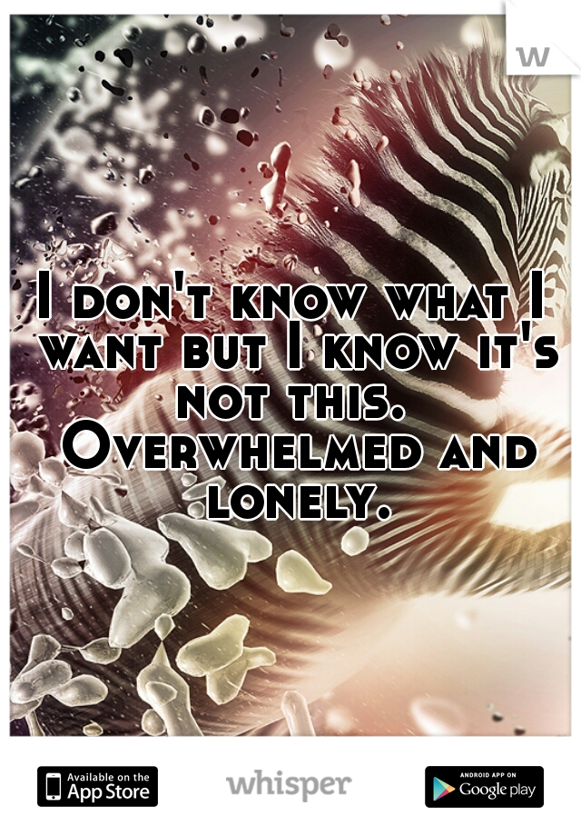 I don't know what I want but I know it's not this.  Overwhelmed and lonely.