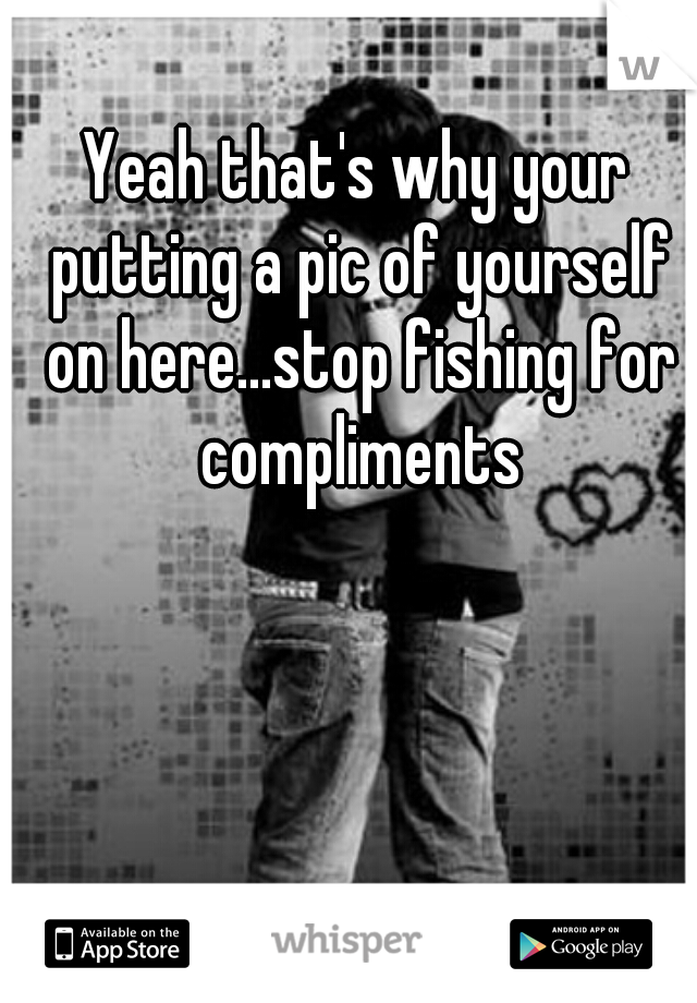 Yeah that's why your putting a pic of yourself on here...stop fishing for compliments