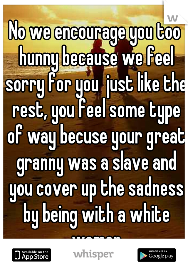 No we encourage you too hunny because we feel sorry for you  just like the rest, you feel some type of way becuse your great granny was a slave and you cover up the sadness by being with a white women