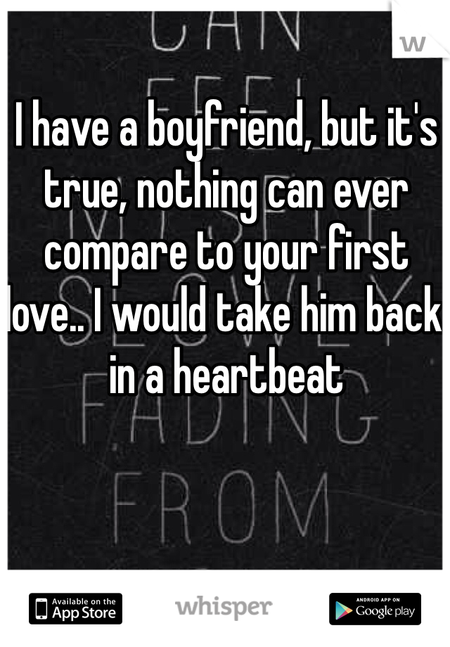 I have a boyfriend, but it's true, nothing can ever compare to your first love.. I would take him back in a heartbeat
