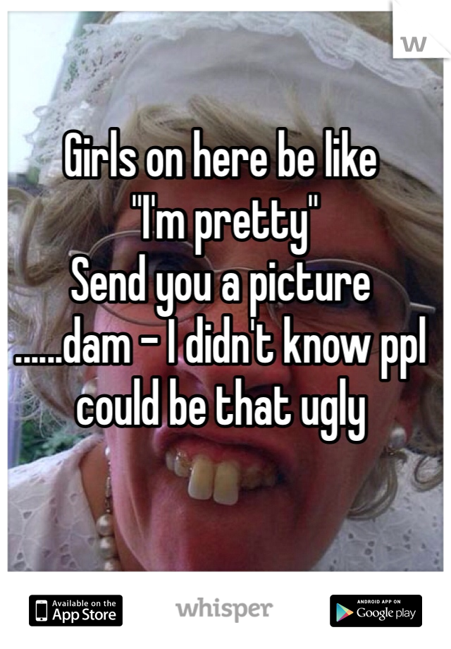 Girls on here be like
 "I'm pretty"
Send you a picture 
......dam - I didn't know ppl could be that ugly