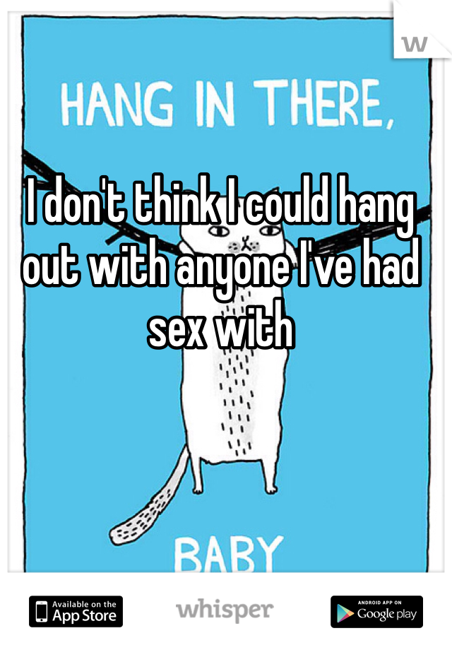 I don't think I could hang out with anyone I've had sex with