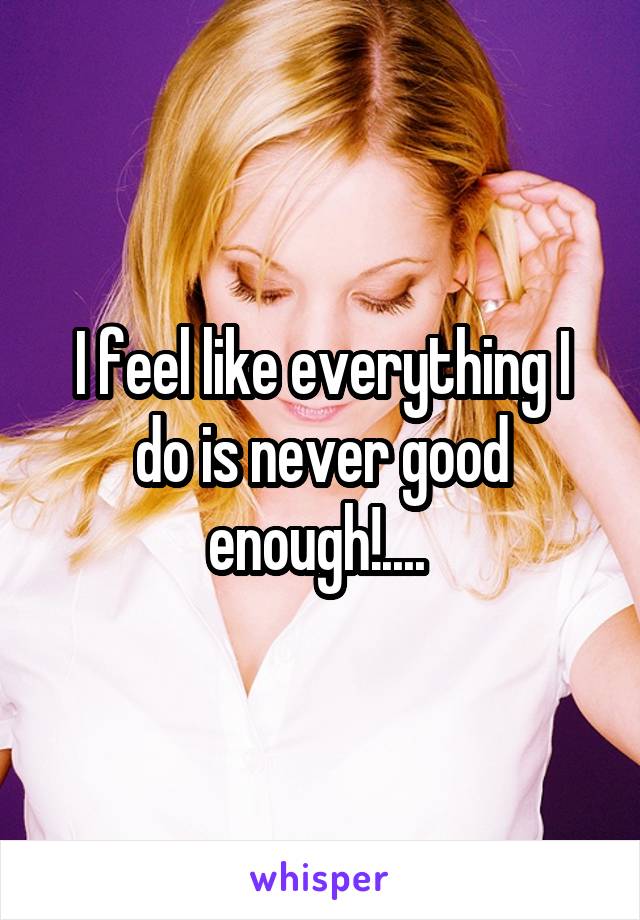 I feel like everything I do is never good enough!.... 