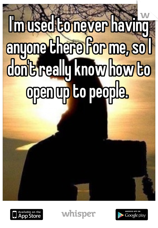 I'm used to never having anyone there for me, so I don't really know how to open up to people. 
