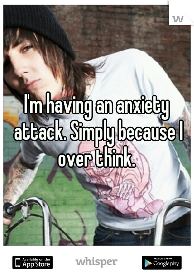 I'm having an anxiety attack. Simply because I over think. 