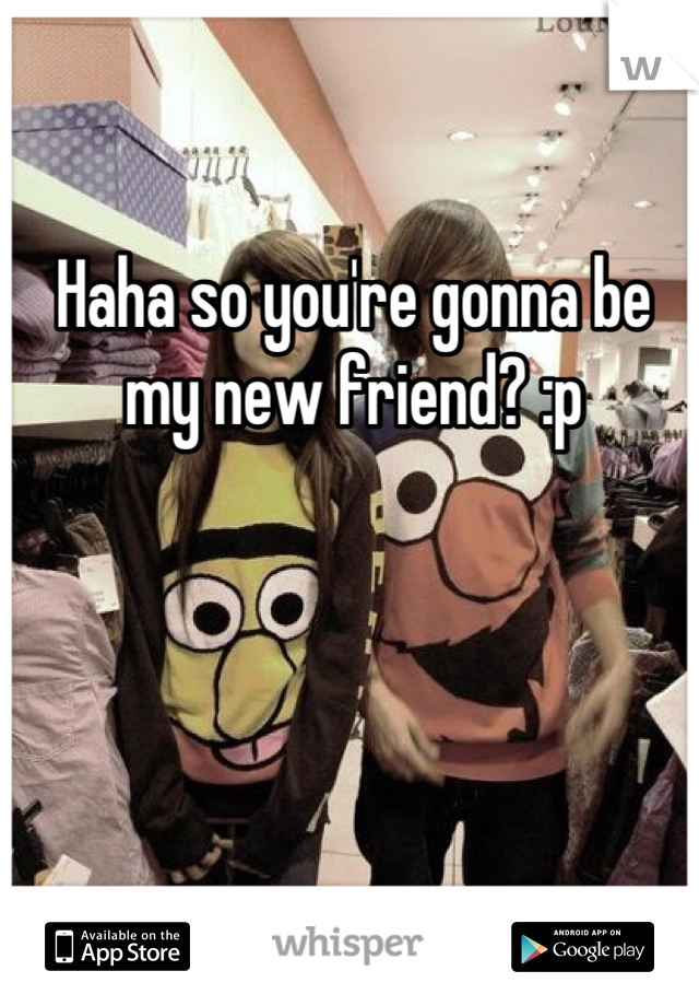 Haha so you're gonna be my new friend? :p