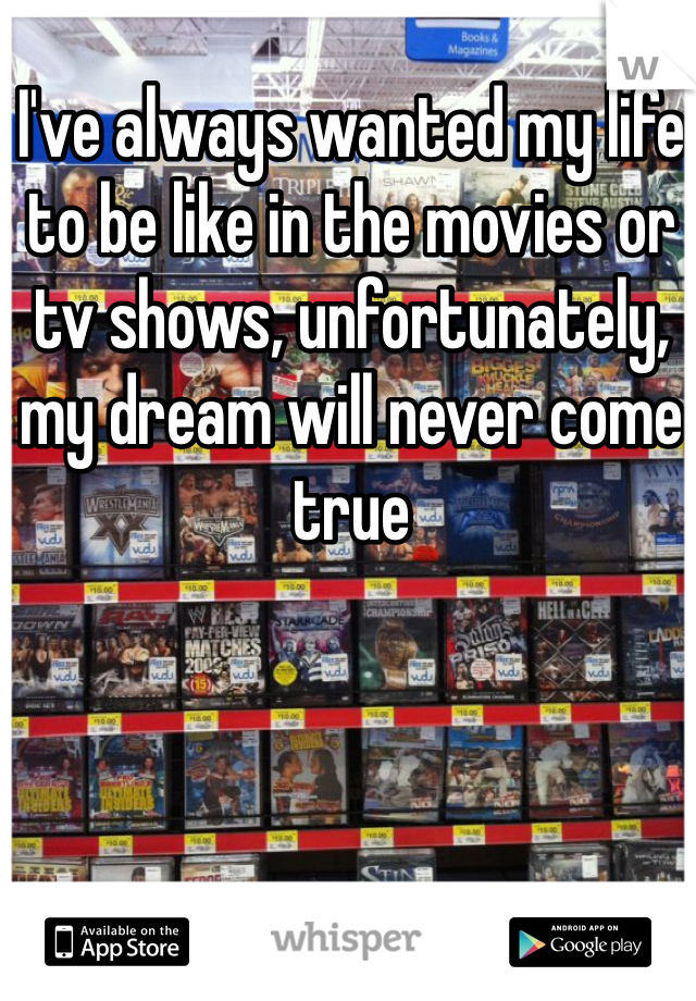 I've always wanted my life to be like in the movies or tv shows, unfortunately, my dream will never come true 