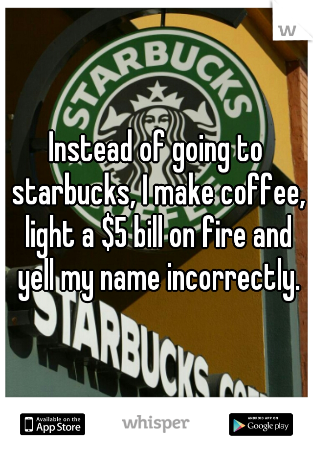 Instead of going to starbucks, I make coffee, light a $5 bill on fire and yell my name incorrectly.