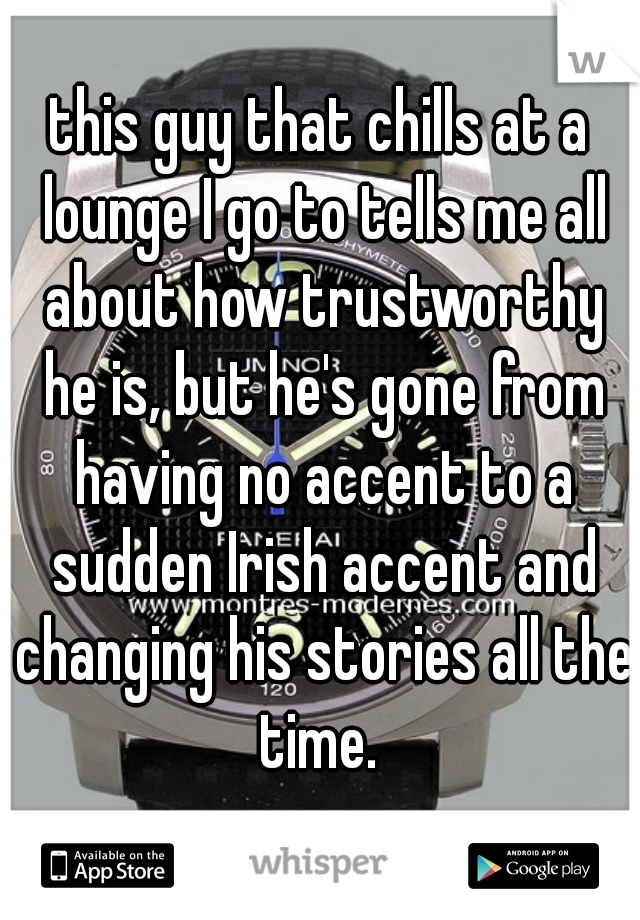 this guy that chills at a lounge I go to tells me all about how trustworthy he is, but he's gone from having no accent to a sudden Irish accent and changing his stories all the time. 