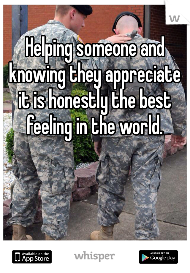 Helping someone and knowing they appreciate it is honestly the best feeling in the world.