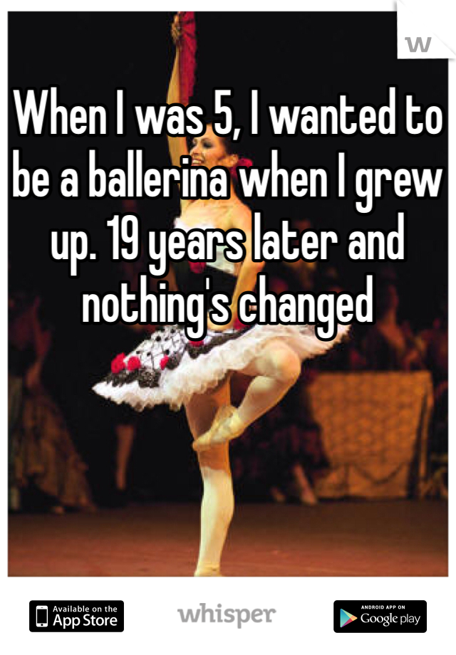 When I was 5, I wanted to be a ballerina when I grew up. 19 years later and nothing's changed